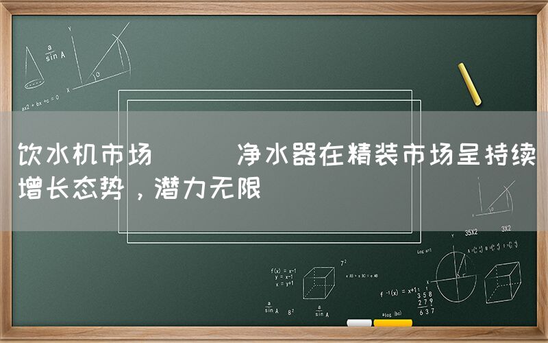 饮水机市场 || 净水器在精装市场呈持续增长态势，潜力无限