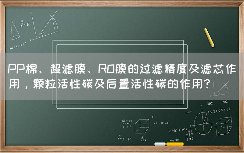 PP棉、超滤膜、RO膜的过滤精度及滤芯作用，颗粒活性碳及后置活性碳的作用？