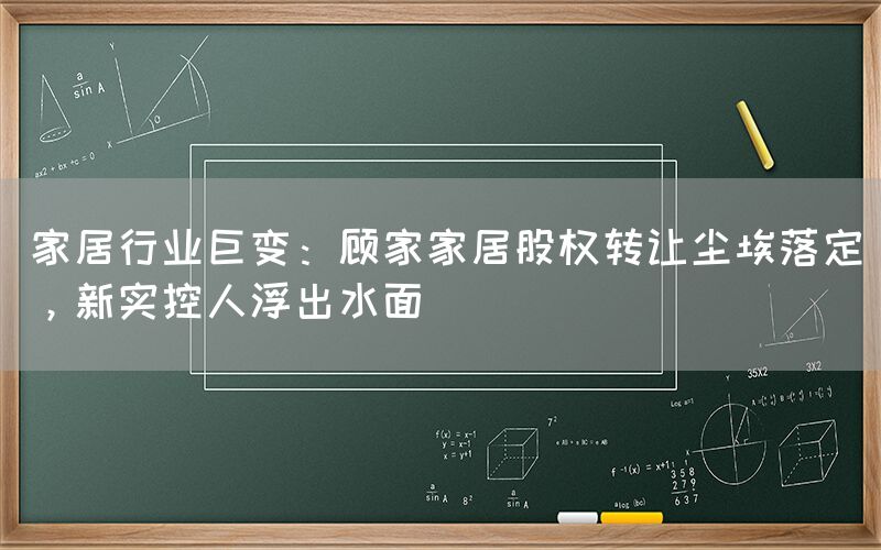 家居行业巨变：顾家家居股权转让尘埃落定，新实控人浮出水面